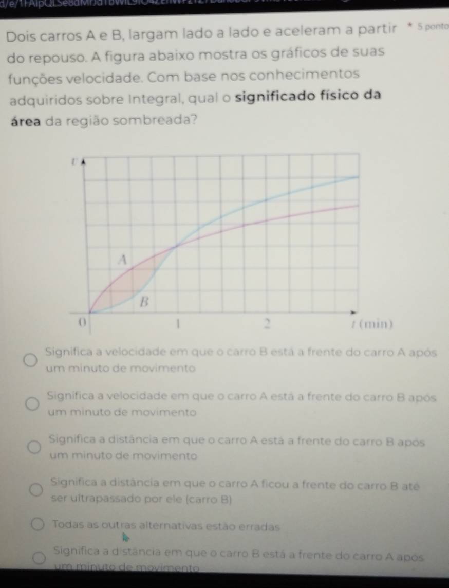 a // Aip QL Se8aMDa DW 
Dois carros A e B, largam lado a lado e aceleram a partir * 5 ponto
do repouso. A figura abaixo mostra os gráficos de suas
funções velocidade. Com base nos conhecimentos
adquiridos sobre Integral, qual o significado físico da
área da região sombreada?
Significa a velocidade em que o carro B está a frente do carro A após
um minuto de movimento
Significa a velocidade em que o carro A está a frente do carro B após
um minuto de movimento
Significa a distância em que o carro A está a frente do carro B após
um minuto de movimento
Significa a distância em que o carro A ficou a frente do carro B até
ser ultrapassado por ele (carro B)
Todas as outras alternativas estão erradas
Significa a distância em que o carro B está a frente do carro A após
um mínuto de movimento