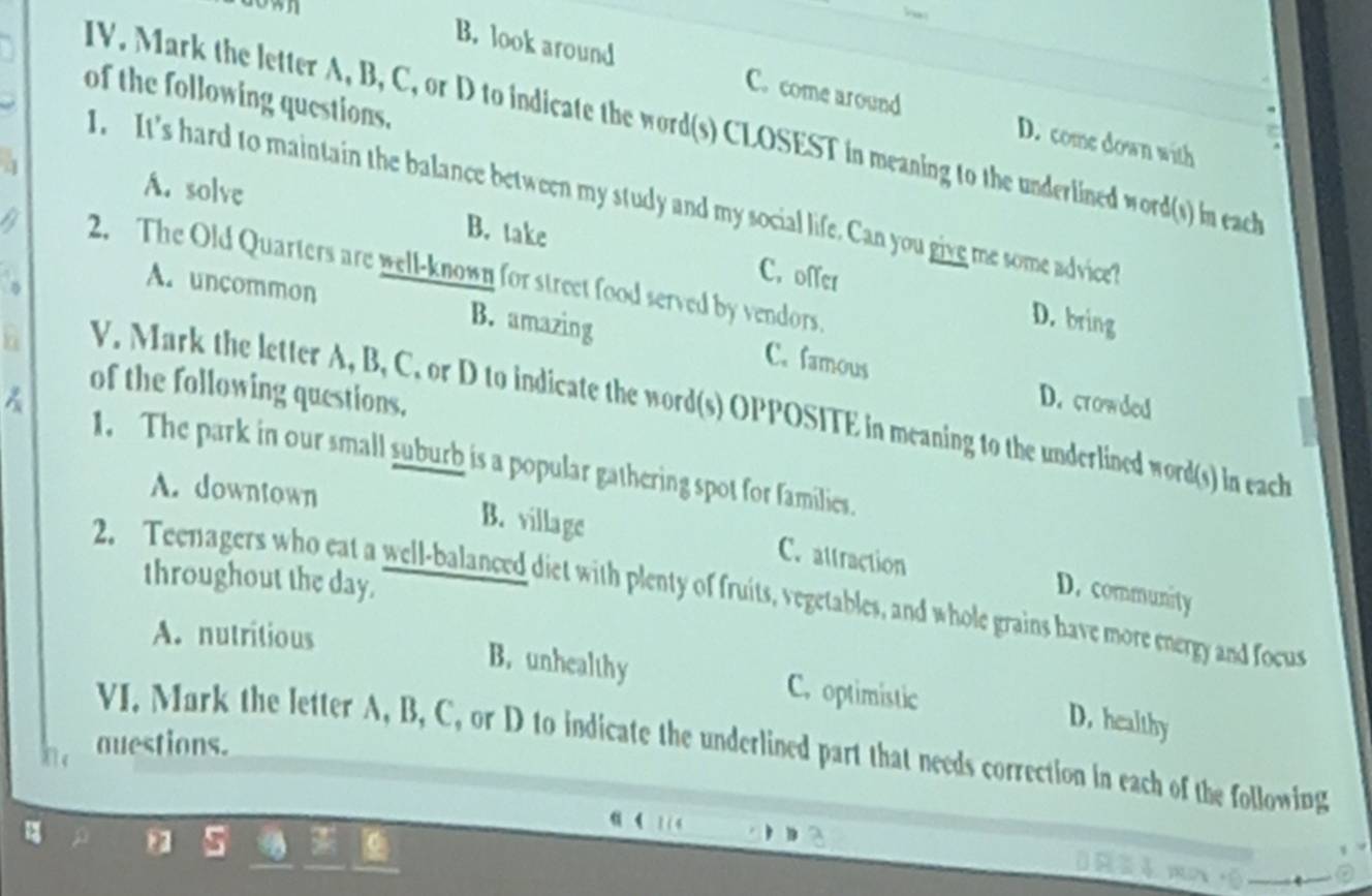 B. look around C. come around D. come down with
of the following questions.
IV. Mark the letter A, B, C, or D to indicate the word(s) CLOSEST in meaning to the underlined word(s) in each
A. solve
I. It's hard to maintain the balance between my study and my social life. Can you give me some advice?
a B. take
2. The Old Quarters are well-known for street food served by vendors.
C. offer D. bring
A. uncommon B. amazing
h
C. famous D. crowded
of the following questions.
V. Mark the letter A, B, C. or D to indicate the word(s) OPPOSITE in meaning to the underlined word(s) in each
1. The park in our small suburb is a popular gathering spot for families.
A. downtown B. village C. attraction
throughout the day.
D. community
2. Teenagers who eat a well-balanced diet with plenty of fruits, vegetables, and whole grains have more energy and focus
A. nutritious
B. unhealthy C. optimistic
D. healthy
auestions.
VI. Mark the letter A, B, C, or D to indicate the underlined part that needs correction in each of the following

3