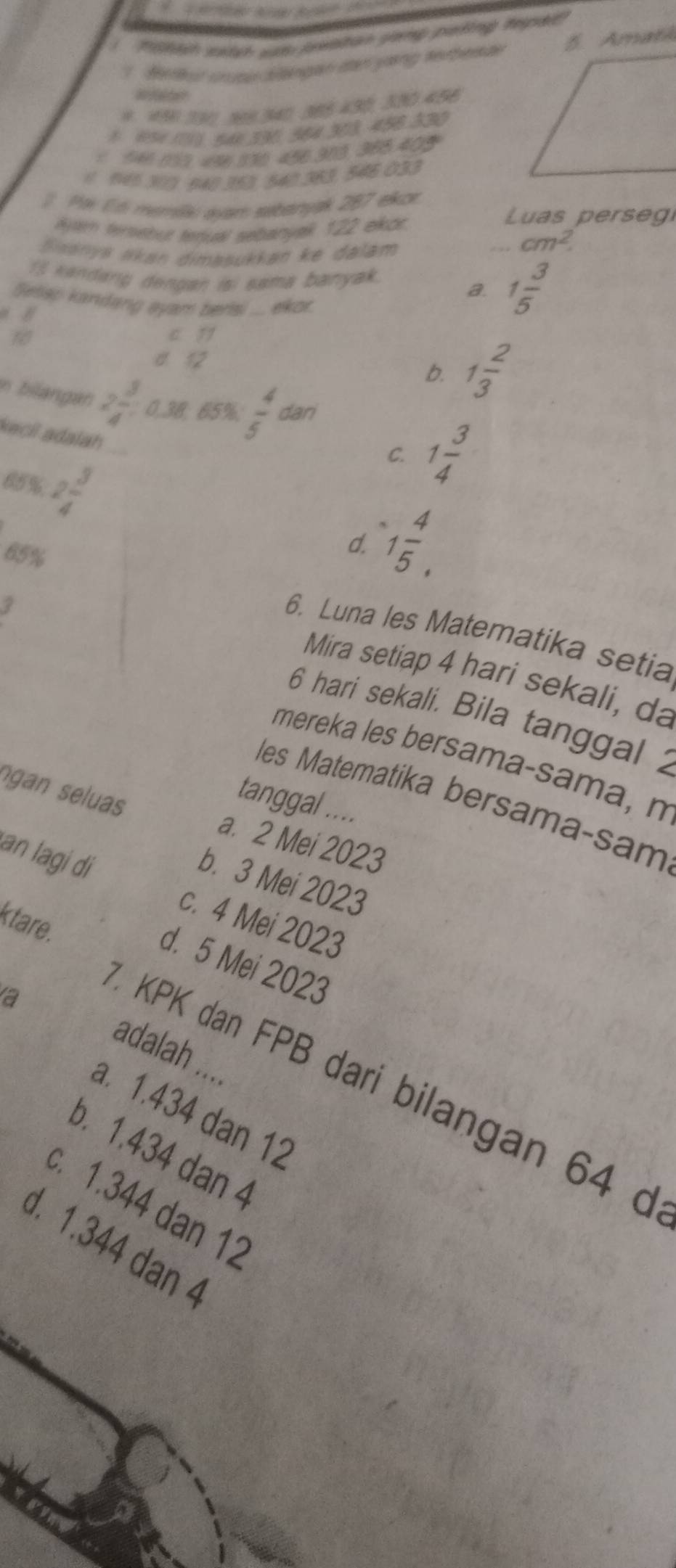 Tdh wadad wa breition plaiig protng tpa
7. Hetu uuau Sangan dan yaing serbesae Amat
0.10 111 908 340 385 430, 300 456
1 854 111 541 330 364 303, 456 330
6 946 015. 456 136 456.313 385 405
1 95 310. 640 350, 540. 383, 546 033
Po Ed memáa: avam sebanyak 787 ekor Luas perse 
lyar tersebur tenual sebanyak . 122 ekor.
Ssanyá ńkan dimasukkan ke dalám
cm^2. 
I kandang dengan isi sama banyak. 1 3/5 
Selisp kandang ayam bers .. ekor.
a.
c 1
d 12
b. 1 2/3 
n bilangan 2 3/4 : 0.38; 65%;  4/5  dan
kacil adalah
85% 2 3/4 
C. 1 3/4 
65%
d. 1 4/5 . 
6. Luna les Matematika setia
Mira setiap 4 hari sekali, da
. 6 hari sekali. Bila tanggal 
mereka les bersama-sama, n
les Matematika bersama-sam
tanggal ....
gan seluas a. 2 Mei 2023
b. 3 Mei 2023
an lagi dì c. 4 Mei 2023
ktare.
d. 5 Mei 2023
a
adalah ....
KPK dan FPB dari bilangan 64 d
a. 1.434 dan 12
b. 1.434 dan 4
c. 1.344 dan 12
d. 1.344 dan 4