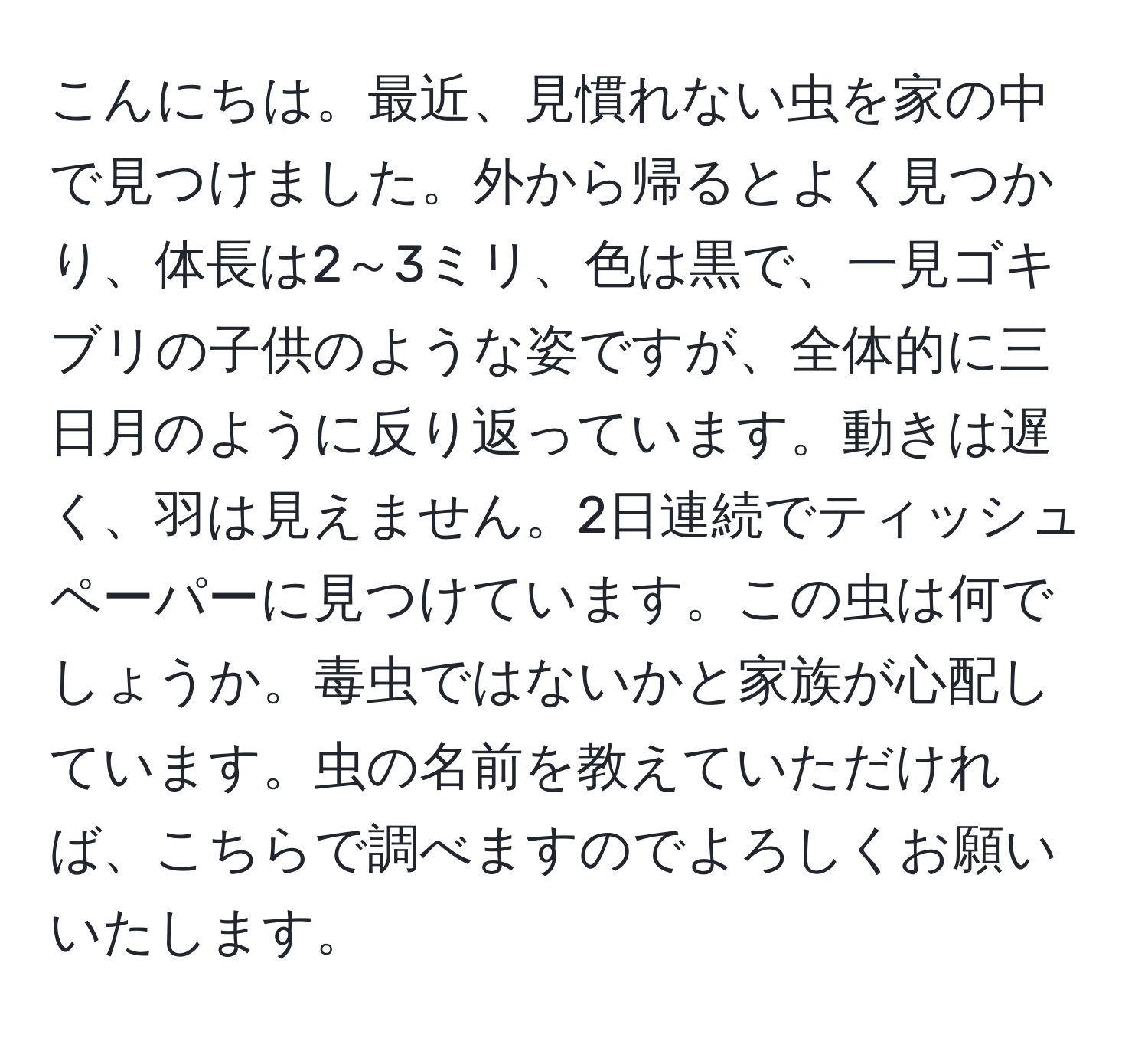 こんにちは。最近、見慣れない虫を家の中で見つけました。外から帰るとよく見つかり、体長は2～3ミリ、色は黒で、一見ゴキブリの子供のような姿ですが、全体的に三日月のように反り返っています。動きは遅く、羽は見えません。2日連続でティッシュペーパーに見つけています。この虫は何でしょうか。毒虫ではないかと家族が心配しています。虫の名前を教えていただければ、こちらで調べますのでよろしくお願いいたします。