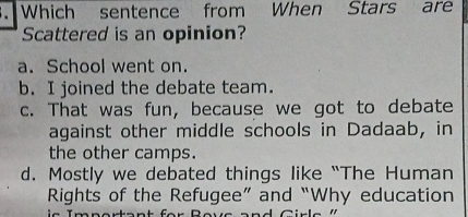 Which sentence from When Stars are
Scattered is an opinion?
a. School went on.
b. I joined the debate team.
c. That was fun, because we got to debate
against other middle schools in Dadaab, in
the other camps.
d. Mostly we debated things like “The Human
Rights of the Refugee” and “Why education