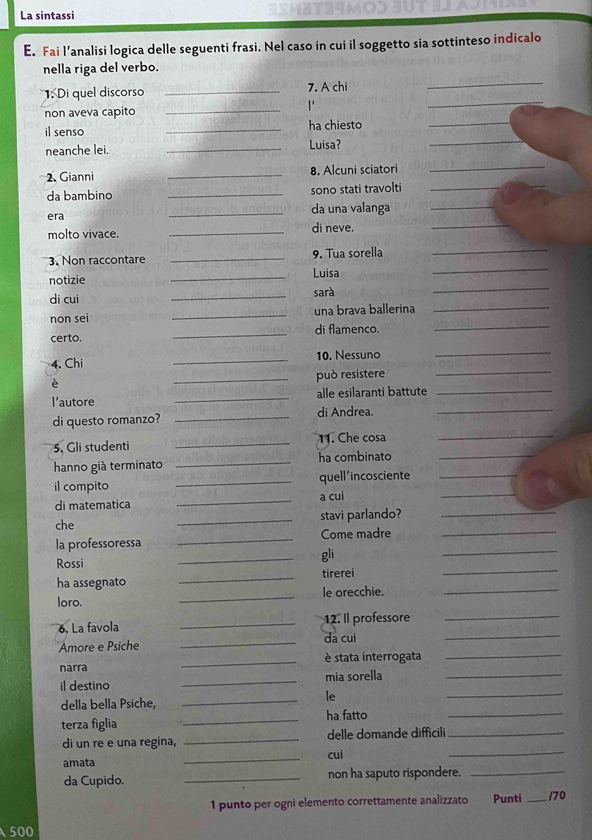 La sintassi 3IMBT34MO. 
E. Fai l’analisi logica delle seguenti frasi. Nel caso in cui il soggetto sia sottinteso indicalo 
nella riga del verbo. 
1. Di quel discorso _7. A chi 
_ 
non aveva capito_ 
1 
_ 
_ 
il senso _ha chiesto_ 
neanche lei. _Luisa? 
2. Gianni _8. Alcuni sciatori 
_ 
da bambino _sono stati travolti_ 
_ 
_ 
era _da una valanga_ 
molto vivace. _di neve. 
3. Non raccontare _9. Tua sorella 
_ 
notizie 
_Luisa 
_ 
di cui _sarà 
_ 
non sei _una brava ballerina_ 
certo. _di flamenco._ 
4. Chi _10. Nessuno_ 
_può resistere 
_ 
l'autore _alle esilaranti battute_ 
_di Andrea. 
di questo romanzo? 
_ 
5. Gli studenti _11. Che cosa_ 
hanno già terminato _ha combinato_ 
il compito _quell'incosciente_ 
_a cui 
_ 
di matematica 
_ 
che _stavi parlando?_ 
Come madre_ 
_ 
la professoressa 
_ 
Rossi 
gli 
_ 
ha assegnato _tirerei 
loro. _le orecchie._ 
6. La favola _12. Il professore_ 
_da cui 
_ 
Amore e Psiche 
narra _è stata interrogata_ 
_ 
il destino _mia sorella_ 
le 
_ 
della bella Psiche, 
terza figlia _ha fatto_ 
_ 
di un re e una regina, _delle domande difficili_ 
cui 
amata 
_ 
da Cupido. _non ha saputo rispondere._ 
1 punto per ogni elemento correttamente analizzato Punti _/70 
500