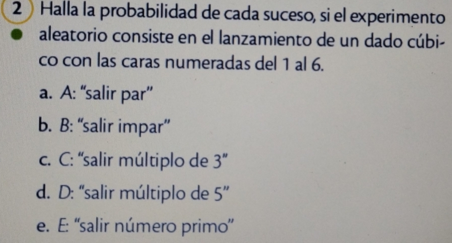 Halla la probabilidad de cada suceso, si el experimento
aleatorio consiste en el lanzamiento de un dado cúbi-
co con las caras numeradas del 1 al 6.
a. A: “salir par”
b. B: “salir impar”
c. C: “salir múltiplo de 3''
d. D: 'salir múltiplo de 5''
e. E: ''salir número primo'