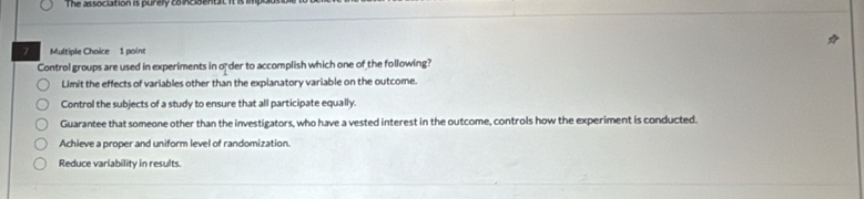 The as sociation is purely to ncdent at n
7 Multiple Choice 1 point
Control groups are used in experiments in o der to accomplish which one of the following?
Limit the effects of variables other than the explanatory variable on the outcome.
Control the subjects of a study to ensure that all participate equally.
Guarantee that someone other than the investigators, who have a vested interest in the outcome, controls how the experiment is conducted.
Achieve a proper and uniform level of randomization.
Reduce variability in results