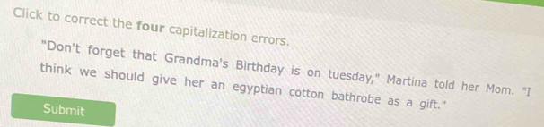 Click to correct the four capitalization errors. 
"Don't forget that Grandma's Birthday is on tuesday," Martina told her Mom. "I 
think we should give her an egyptian cotton bathrobe as a gift." 
Submit