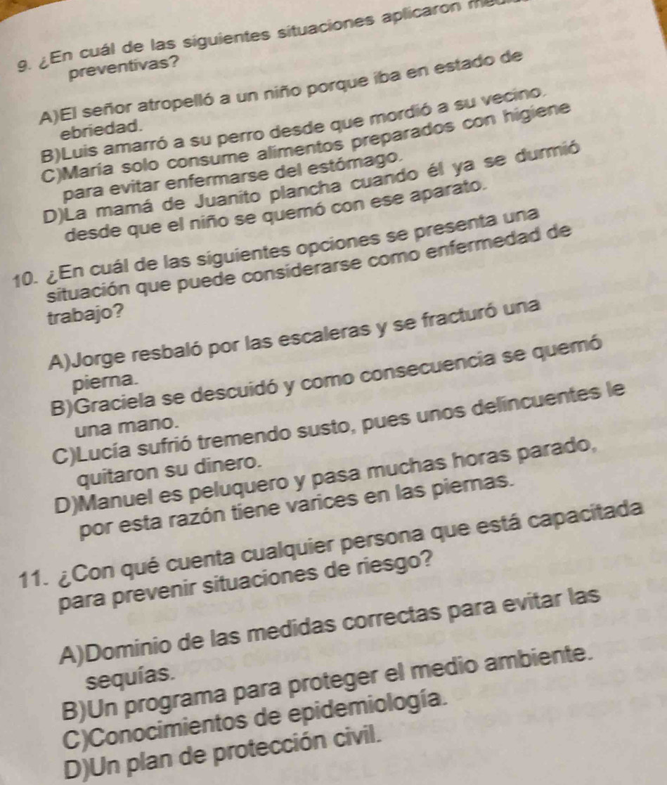 ¿En cuál de las siguientes situaciones aplicaron me
preventivas?
A)El señor atropelló a un niño porque iba en estado de
B)Luis amarró a su perro desde que mordió a su vecino.
ebriedad.
C)María solo consume alimentos preparados con higiene
para evitar enfermarse del estómago.
D)La mamá de Juanito plancha cuando él ya se durmió
desde que el niño se quemó con ese aparato.
10. ¿En cuál de las siguientes opciones se presenta una
situación que puede considerarse como enfermedad de
trabajo?
A)Jorge resbaló por las escaleras y se fracturó una
B)Graciela se descuidó y como consecuencia se quemó
pierna.
C)Lucía sufrió tremendo susto, pues unos delíncuentes le
una mano.
quitaron su dinero.
D)Manuel es peluquero y pasa muchas horas parado,
por esta razón tiene varices en las piemas.
11. ¿Con qué cuenta cualquier persona que está capacitada
para prevenir situaciones de riesgo?
A)Dominio de las medidas correctas para evitar las
sequías.
B)Un programa para proteger el medio ambiente.
C)Conocimientos de epidemiología.
D)Un plan de protección civil.