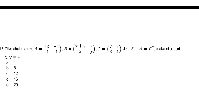 Diketahui matriks A=beginpmatrix 2&-1 1&4endpmatrix , B=beginpmatrix x+y&2 3&yendpmatrix , C=beginpmatrix 7&2 3&1endpmatrix. Jika B-A=C^T , maka nilai dari
x. y=...
a. 4
b. 8
c. 12
d. 16
e. 20