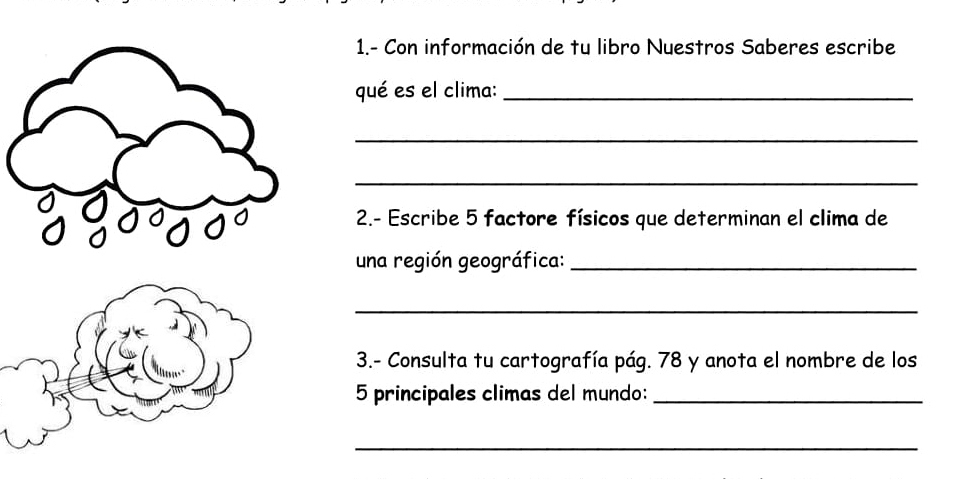 1.- Con información de tu libro Nuestros Saberes escribe 
qué es el clima:_ 
_ 
_ 
2.- Escribe 5 factore físicos que determinan el clima de 
una región geográfica:_ 
_ 
3.- Consulta tu cartografía pág. 78 y anota el nombre de los
5 principales climas del mundo:_ 
_