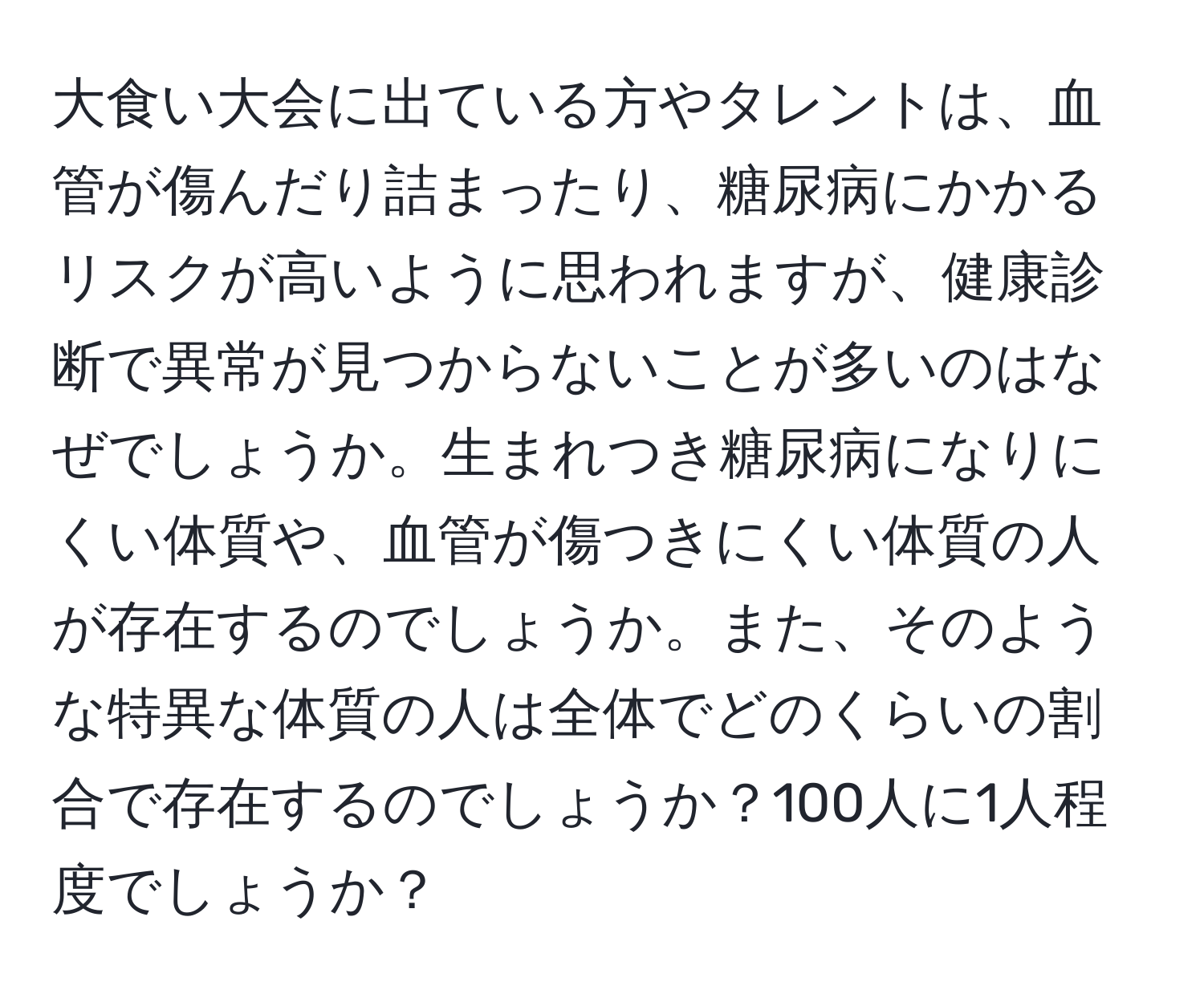 大食い大会に出ている方やタレントは、血管が傷んだり詰まったり、糖尿病にかかるリスクが高いように思われますが、健康診断で異常が見つからないことが多いのはなぜでしょうか。生まれつき糖尿病になりにくい体質や、血管が傷つきにくい体質の人が存在するのでしょうか。また、そのような特異な体質の人は全体でどのくらいの割合で存在するのでしょうか？100人に1人程度でしょうか？