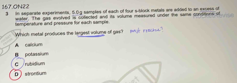 167,ON22
3 In separate experiments, 5.0.g samples of each of four s-block metals are added to an excess of
water. The gas evolved is collected and its volume measured under the same conditions of C 
temperature and pressure for each sample.
Which metal produces the largest volume of gas?
A calcium
B potassium
C rubidium
Dstrontium