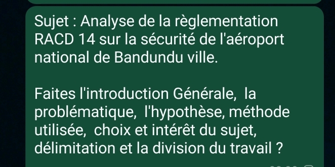 Sujet : Analyse de la règlementation 
RACD 14 sur la sécurité de l'aéroport 
national de Bandundu ville. 
Faites l'introduction Générale, la 
problématique, l'hypothèse, méthode 
utilisée, choix et intérêt du sujet, 
délimitation et la division du travail ?