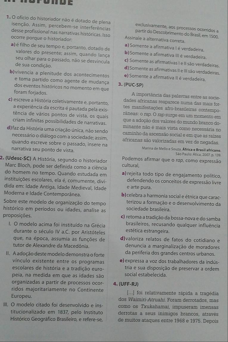 ofício do historiador não é dotado de plena exclusivamente, aos processos ocorridos a
isenção. Assim, percebem-se interferências partir do Descobrimento do Brasil, em 1500.
desse profissional nas narrativas históricas. Isso Assinale a alternativa correta.
ocorre porque o historiador:
a) Somente a afirmativa lé verdadeira.
a) é filho de seu tempo e, portanto, dotado de b)Somente a afirmativa III é verdadeira,
valores do presente; assim, quando lança
seu olhar para o passado, não se desvincula c) Somente as afirmativas I e II são verdadeiras.
de sua condição.
d) Somente as afirmativas II e III são verdadeiras,
b)vivencia a plenitude dos acontecimentos e) Somente a afirmativa II é verdadeira.
e toma partido como agente de mudança 3. (PUC-SP)
dos eventos históricos no momento em que
foram forjados.
A importância das palavras entre as socie-
dades africanas reaparece numa das mais for
c) escreve a História coletivamente e, portanto, tes manifestações afro-brasileiras contempo-
a experiência da escrita é pautada pela exis- râneas: o rap. O rap surge em um momento em
tência de vários pontos de vista, os quais que a adoção dos valores do mundo branco do-
criam infinitas possibilidades de narrativas. minante não é mais vista como necessária no
d) faz da História uma criação única, não sendo caminho da ascensão social e em que as raízes
necessário o diálogo com a sociedade; assim, africanas são valorizadas em vez de negadas.
quando escreve sobre o passado, insere na Marina de Mello e Souza. África e Brasil africano.
narrativa seu ponto de vista. São Paulo: Ática, 2007. p. 139.
Podemos afirmar que o rap, como expressão
2. (Udesc-SC) A História, segundo o historiador cultural,
Marc Bloch, pode ser definida como a ciência
do homem no tempo. Quando estudada em a) rejeita todo tipo de engajamento político,
instituições escolares, ela é, comumente, divi- defendendo os conceitos de expressão livre
dida em: Idade Antiga, Idade Medieval, Idade e arte pura.
Moderna e Idade Contemporânea. b)celebra a harmonia social e étnica que carac-
Sobre este modelo de organização do tempo terizou a formação e o desenvolvimento da
histórico em períodos ou idades, analise as sociedade brasileira.
proposições. c) retoma a tradição da bossa-nova e do samba
I. O modelo acima foi instituído na Grécia brasileiros, recusando qualquer influência
durante o século IV a.C. por Aristóteles estética estrangeira.
que, na época, assumia as funções de d)valoriza relatos de fatos do cotidiano e
tutor de Alexandre da Macedônia. denuncia a marginalização de moradores
II. A adoção deste modelo demonstra o forte da periferia dos grandes centros urbanos.
vínculo existente entre os programas e) expressa a voz dos trabalhadores da indús-
escolares de história e a tradição euro- tria e sua disposição de preservar a ordem
peia, na medida em que as idades são social estabelecida.
organizadas a partir de processos ocor- 4. (UFF-RJ)
ridos majoritariamente no Continente [...] foi relativamente rápida a tragédia
Europeu. dos Waimiri-Atruahi. Foram derrotados, mas
III. O modelo citado foi desenvolvido e ins- como os Txukahamai, impuseram imensas
titucionalizado em 1837, pelo Instituto derrotas a seus inimigos brancos, através
Histórico Geográfico Brasileiro, e refere-se, de muitos ataques entre 1968 e 1975. Depois