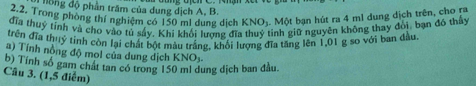 đhồng độ phần trăm của dung dịch A, B. 
2.2. Trong phòng thí nghiệm có 150 ml dung dịch KNO_3. Một bạn hút ra 4 ml dung dịch trên, cho ra 
đĩa thuy tinh và cho vào tủ sây. Khi khối lượng đĩa tinh giữ nguyên không thay đỏi, bạn đó thấy 
trên đĩa thuỷ tinh còn lại chất bột màu trắng, khối lượng đĩa tăng lên 1,01 g so với ban đầu 
a) Tính nồng độ mol của dung dịch K NO_3. 
b) Tính số gam chất tan có trong 150 ml dung dịch ban đầu. 
Câu 3. (1,5 điểm)