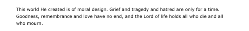 This world He created is of moral design. Grief and tragedy and hatred are only for a time. 
Goodness, remembrance and love have no end, and the Lord of life holds all who die and all 
who mourn.