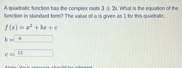 A quadratic function has the complex roots 3± 2i. What is the equation of the 
function in standard form? The value of a is given as 1 for this quadratic.
f(x)=x^2+bx+c
b=-6
c=□ 1 3
Note: Your onswors should be intogors