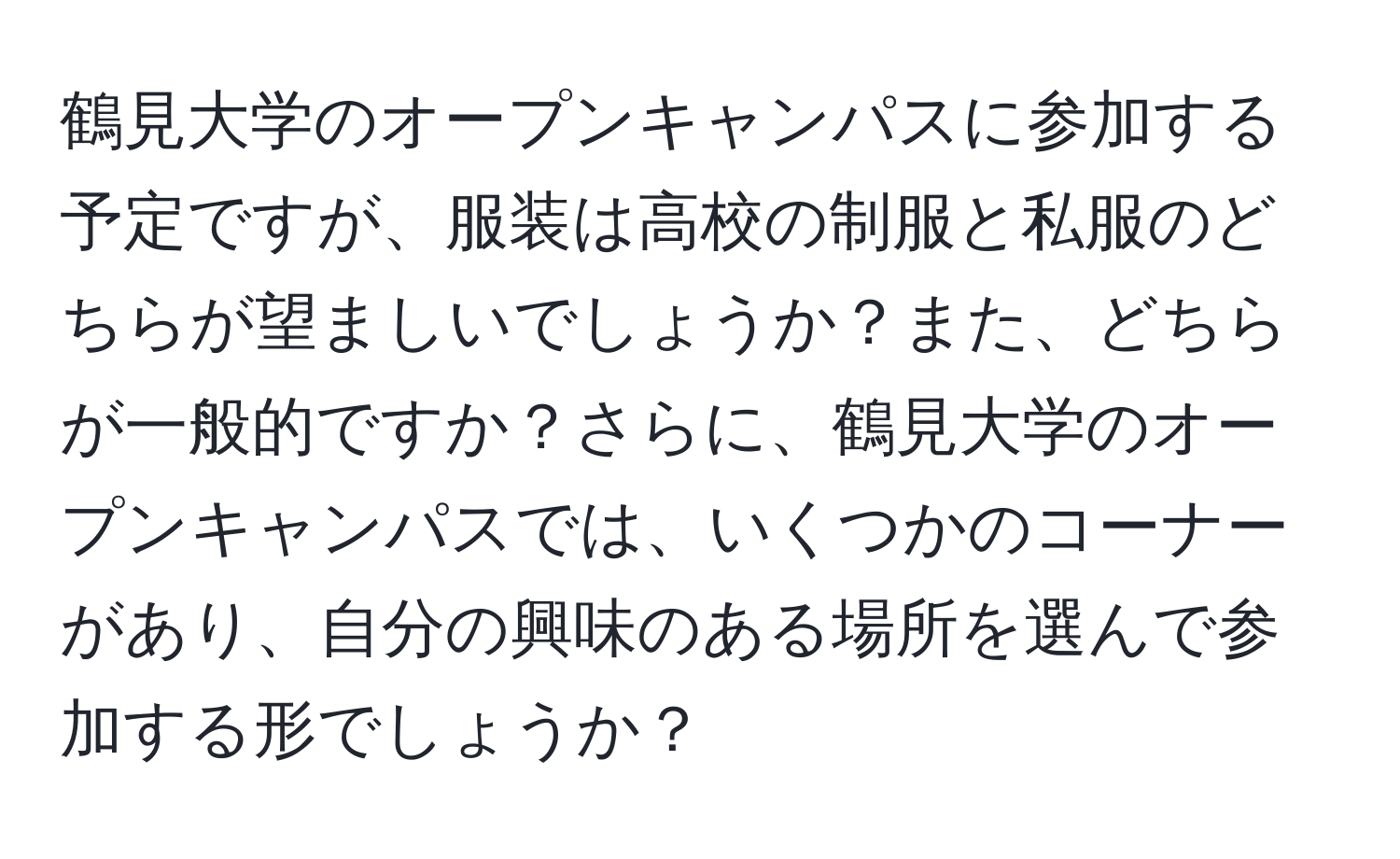 鶴見大学のオープンキャンパスに参加する予定ですが、服装は高校の制服と私服のどちらが望ましいでしょうか？また、どちらが一般的ですか？さらに、鶴見大学のオープンキャンパスでは、いくつかのコーナーがあり、自分の興味のある場所を選んで参加する形でしょうか？