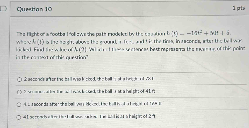 The flight of a football follows the path modeled by the equation h(t)=-16t^2+50t+5, 
where h(t) is the height above the ground, in feet, and t is the time, in seconds, after the ball was
kicked. Find the value of h(2). Which of these sentences best represents the meaning of this point
in the context of this question?
2 seconds after the ball was kicked, the ball is at a height of 73 ft
2 seconds after the ball was kicked, the ball is at a height of 41 ft
4. 1 seconds after the ball was kicked, the ball is at a height of 169 ft
41 seconds after the ball was kicked, the ball is at a height of 2 ft