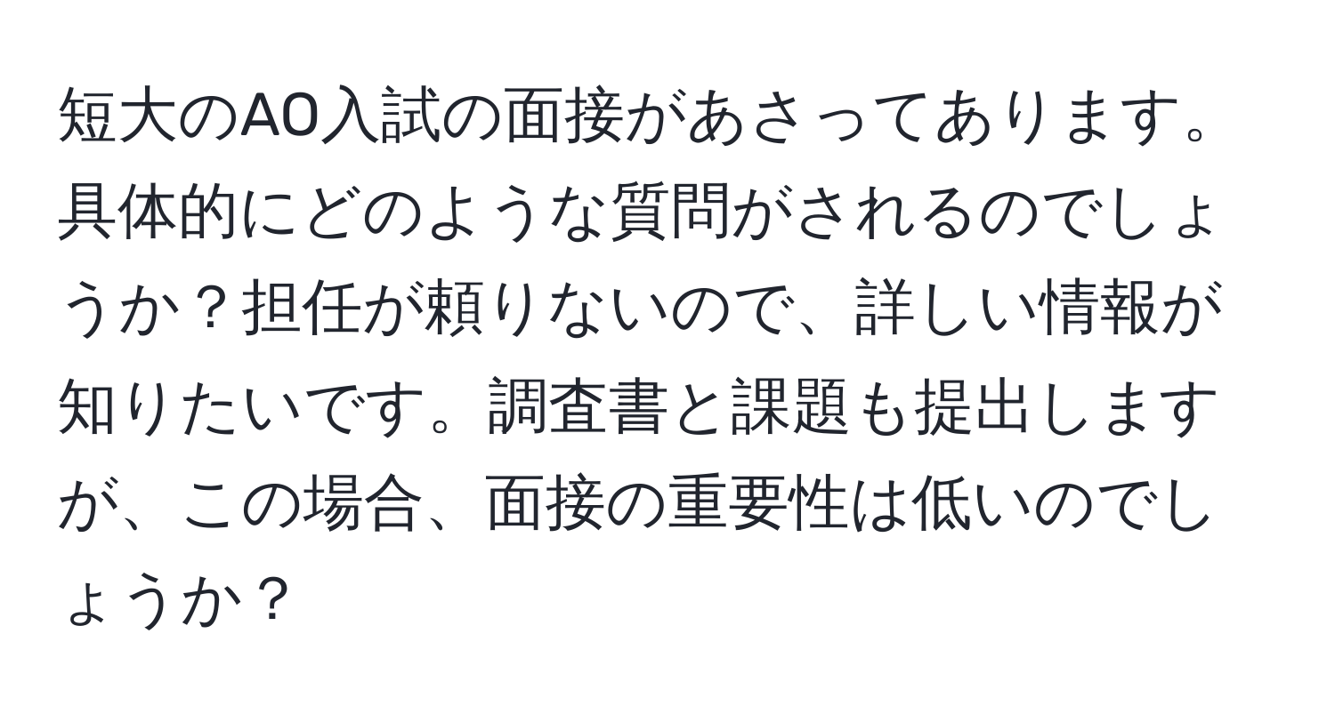 短大のAO入試の面接があさってあります。具体的にどのような質問がされるのでしょうか？担任が頼りないので、詳しい情報が知りたいです。調査書と課題も提出しますが、この場合、面接の重要性は低いのでしょうか？