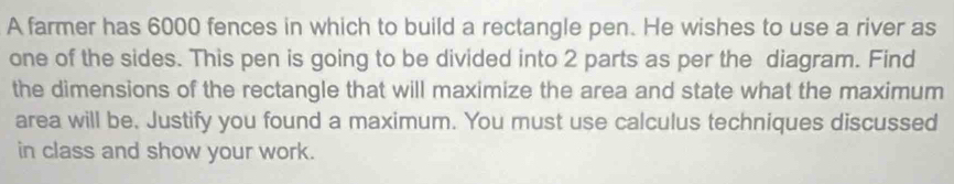 A farmer has 6000 fences in which to build a rectangle pen. He wishes to use a river as 
one of the sides. This pen is going to be divided into 2 parts as per the diagram. Find 
the dimensions of the rectangle that will maximize the area and state what the maximum 
area will be. Justify you found a maximum. You must use calculus techniques discussed 
in class and show your work.