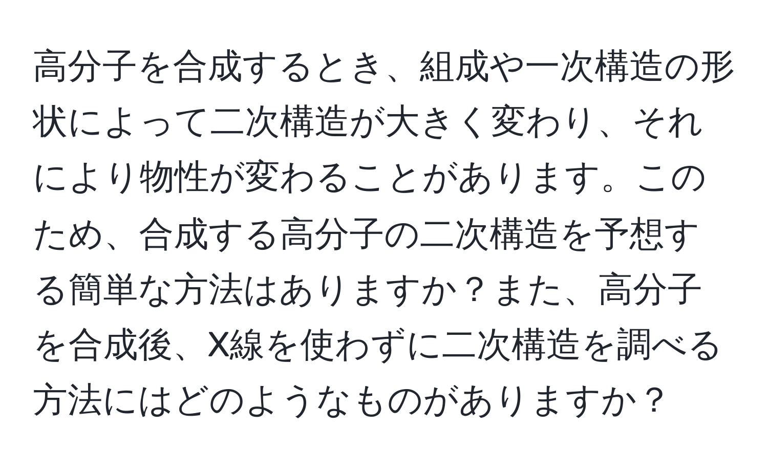 高分子を合成するとき、組成や一次構造の形状によって二次構造が大きく変わり、それにより物性が変わることがあります。このため、合成する高分子の二次構造を予想する簡単な方法はありますか？また、高分子を合成後、X線を使わずに二次構造を調べる方法にはどのようなものがありますか？