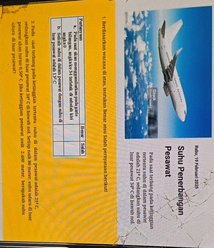 u, 19 Februari 2025
uhu Penerbangan
esawat
Pada saat terbang pada ketraggian
tertentu suhu di dalam pesawat
adalah 21°C , sedangkan suhu di
luar pesawat 34°C di bawah nol.
1. Berdasarkan wacana di atas, tentukan Benar atau Salah pernyataan berikut!
2. Pada saat terbang pada ketinggian tertentu suhu di dalam pesawat adalah 21°C.
sedangkan suhu di luar pesawat 34°C di bawah nol. Setiap naik 80 meter, suhu udara di luar
pesawat akan turun 0.50°C. Jika ketinggian pesawat naik 2.400 meter, berapakah suhu
udara di luar pesawat?