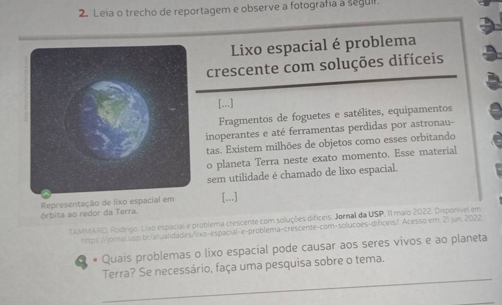 Leia o trecho de reportagem e observe a fotografia a segull. 
Lixo espacial é problema 
crescente com soluções difíceis 
[...] 
Fragmentos de foguetes e satélites, equipamentos 
inoperantes e até ferramentas perdidas por astronau- 
tas. Existem milhões de objetos como esses orbitando 
o planeta Terra neste exato momento. Esse material 
sem utilidade é chamado de lixo espacial. 
Representação de lixo espacial em[...] 
órbita ao redor da Terra. 
TAMMARO, Rodrigo. Lixo espacial é problema crescente com soluções dificeis. Jornal da USP, 11 maio 2022. Disponivel em: 
https://jornal.usp.br/atualidades/lixo-espacial-e-problema-crescente-com-solucoes-dificeis/. Acesso em; 21 jun. 2022. 
. Quais problemas o lixo espacial pode causar aos seres vivos e ao planeta 
_ 
Terra? Se necessário, faça uma pesquisa sobre o tema.