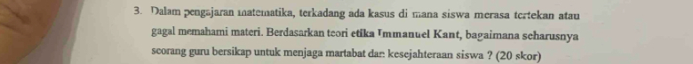 Dalam pengajaran matematika, terkadang ada kasus di mana siswa merasa tcrtekan atau 
gagal memahami materi. Berdasarkan teori etika Immanuel Kant, bagaimana scharusnya 
scorang guru bersikap untuk menjaga martabat dan kesejahteraan siswa ? (20 skor)