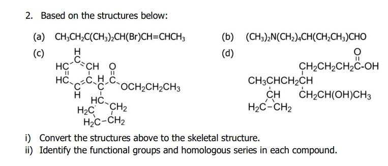 Based on the structures below: 
(a) CH_3CH_2C(CH_3)_2CH(Br)CH=CHCH_3 (b) (CH_3)_2N(CH_2)_4CH(CH_2CH_3)CHO
(c) (d) CH_3CHCH_2CH_2CH_2CH_2CH_2C-OH □  
beginarrayr bega)be hencen_2Crin^2+_3Clto chercancerounclosoforch
beginarrayr CH_3CHCH_2CH CH H_2C-CH_2endarray CH_2CH(OH)CH_3
1120 C-CH_2
i) Convert the structures above to the skeletal structure. 
ii) Identify the functional groups and homologous series in each compound.