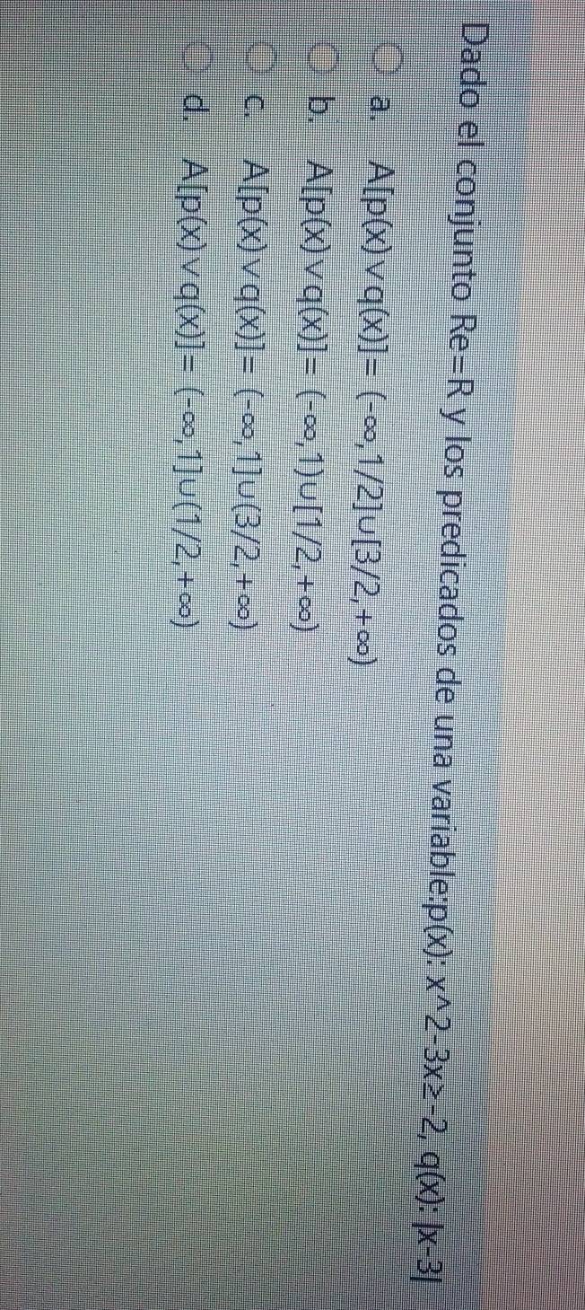 Dado el conjunto Re=R y los predicados de una variable: p(x):x^(wedge)2-3x≥ -2, q(x):|x-3|
a. A[p(x)vee q(x)]=(-∈fty ,1/2]∪ [3/2,+∈fty )
b. A[p(x)vee q(x)]=(-∈fty ,1)∪ [1/2,+∈fty )
C. A[p(x)vee q(x)]=(-∈fty ,1]∪ (3/2,+∈fty )
d. A[p(x)vee q(x)]=(-∈fty ,1]∪ (1/2,+∈fty )