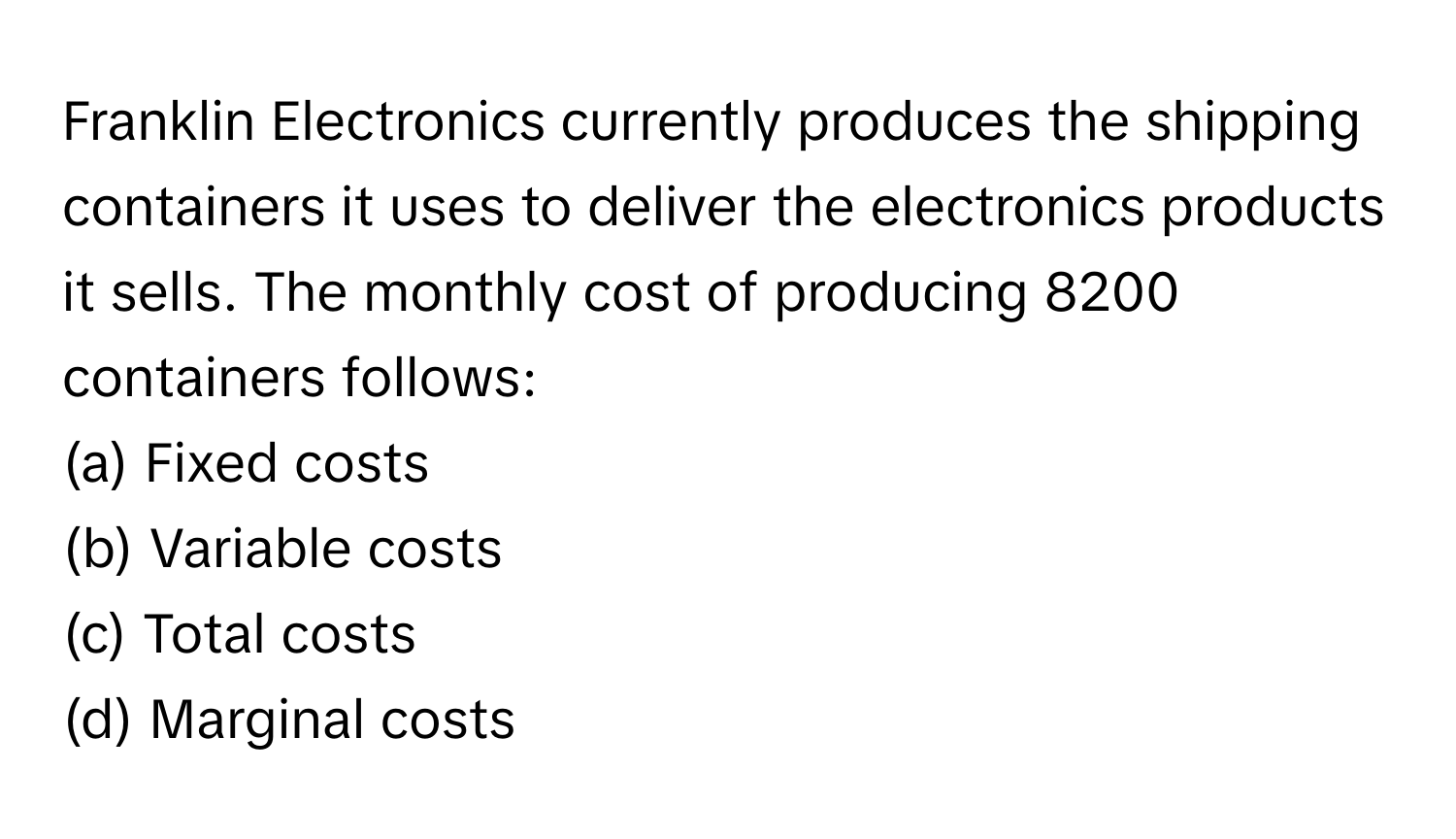 Franklin Electronics currently produces the shipping containers it uses to deliver the electronics products it sells. The monthly cost of producing 8200 containers follows:

(a) Fixed costs 
(b) Variable costs 
(c) Total costs 
(d) Marginal costs