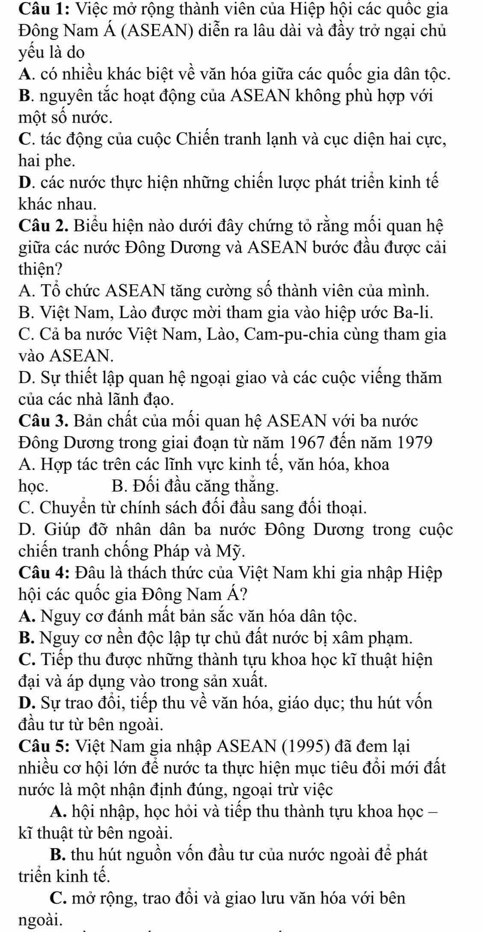 Việc mở rộng thành viên của Hiệp hội các quốc gia
Đông Nam Á (ASEAN) diễn ra lâu dài và đầy trở ngại chủ
yếu là do
A. có nhiều khác biệt về văn hóa giữa các quốc gia dân tộc.
B. nguyên tắc hoạt động của ASEAN không phù hợp với
một số nước.
C. tác động của cuộc Chiến tranh lạnh và cục diện hai cực,
hai phe.
D. các nước thực hiện những chiến lược phát triển kinh tế
khác nhau.
Câu 2. Biểu hiện nào dưới đây chứng tỏ rằng mối quan hệ
giữa các nước Đông Dương và ASEAN bước đầu được cải
thiện?
A. Tổ chức ASEAN tăng cường số thành viên của mình.
B. Việt Nam, Lào được mời tham gia vào hiệp ước Ba-li.
C. Cả ba nước Việt Nam, Lào, Cam-pu-chia cùng tham gia
vào ASEAN.
D. Sự thiết lập quan hệ ngoại giao và các cuộc viếng thăm
của các nhà lãnh đạo.
Câu 3. Bản chất của mối quan hệ ASEAN với ba nước
Đông Dương trong giai đoạn từ năm 1967 đến năm 1979
A. Hợp tác trên các lĩnh vực kinh tế, văn hóa, khoa
học. B. Đối đầu căng thắng.
C. Chuyển từ chính sách đối đầu sang đối thoại.
D. Giúp đỡ nhân dân ba nước Đông Dương trong cuộc
chiến tranh chống Pháp và Mỹ.
Câu 4: Đâu là thách thức của Việt Nam khi gia nhập Hiệp
hội các quốc gia Đông Nam Á?
A. Nguy cơ đánh mất bản sắc văn hóa dân tộc.
B. Nguy cơ nền độc lập tự chủ đất nước bị xâm phạm.
C. Tiếp thu được những thành tựu khoa học kĩ thuật hiện
đại và áp dụng vào trong sản xuất.
D. Sự trao đổi, tiếp thu về văn hóa, giáo dục; thu hút vốn
đầu tư từ bên ngoài.
Câu 5: Việt Nam gia nhập ASEAN (1995) đã đem lại
nhiều cơ hội lớn để nước ta thực hiện mục tiêu đồi mới đất
nước là một nhận định đúng, ngoại trừ việc
A. hội nhập, học hỏi và tiếp thu thành tựu khoa học -
k thuật từ bên ngoài.
B. thu hút nguồn vốn đầu tư của nước ngoài để phát
triển kinh tế.
C. mở rộng, trao đổi và giao lưu văn hóa với bên
ngoài.