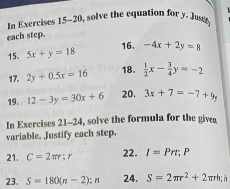 In Exercises 15-20, solve the equation for y. Justify 
each step. 
16. 
15. 5x+y=18 -4x+2y=8
18. 
17. 2y+0.5x=16  1/2 x- 3/4 y=-2
19. 12-3y=30x+6 20. 3x+7=-7+9y
In Exercises 21-24, solve the formula for the given 
variable. Justify each step. 
21. C=2π r; r
22. I=Prt; P
23. S=180(n-2);n 24. S=2π r^2+2π rh; h