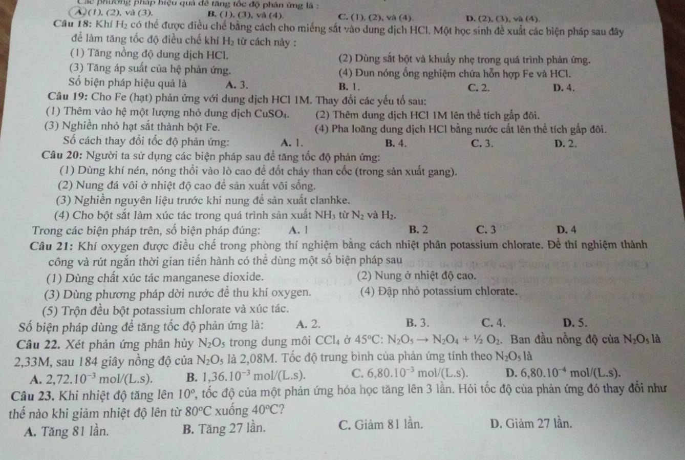 Các phương pháp hiệu quả đề tăng tốc độ phản ứng là :
A. (1). ( V
, v (3) B. (1), (3), và (4). C. (1), (2), và (4). D. (2), (3), và (4).
Câu 18: Khí H_2 có thể được điều chế bằng cách cho miếng sắt vào dung dịch HCl. Một học sinh đề xuất các biện pháp sau đây
để làm tăng tốc độ điều chế khí H_2 từ cách này :
(1) Tăng nồng độ dung dịch HCl. (2) Dùng sắt bột và khuẩy nhẹ trong quá trình phản ứng.
(3) Tăng áp suất của hệ phản ứng. (4) Đun nóng ổng nghiệm chứa hỗn hợp Fe và HCl.
Số biện pháp hiệu quả là A. 3. B. 1. C. 2. D. 4.
Câu 19: Cho Fe (hạt) phản ứng với dung dịch HCl IM. Thay đổi các yếu tổ sau:
(1) Thêm vào hệ một lượng nhỏ dung dịch CuSO₄. (2) Thêm dung dịch HCl 1M lên thể tích gắp đõi.
(3) Nghiền nhỏ hạt sắt thành bột Fe. (4) Pha loãng dung dịch HCl bằng nước cất lên thể tích gắp đôi.
Số cách thay đổi tốc độ phản ứng: A. 1. B. 4. C. 3. D. 2.
Câu 20: Người ta sử dụng các biện pháp sau đề tăng tốc độ phản ứng:
(1) Dùng khí nén, nóng thổi vào lò cao đề đốt cháy than cốc (trong sản xuất gang).
(2) Nung đá vôi ở nhiệt độ cao để sản xuất vôi sống.
(3) Nghiền nguyên liệu trước khi nung để sản xuất clanhke.
(4) Cho bột sắt làm xúc tác trong quá trình sản xuất NH_3 từ N_2 và H_2.
Trong các biện pháp trên, số biện pháp đúng: A. 1 B. 2 C. 3 D. 4
Câu 21: Khí oxygen được điều chế trong phòng thí nghiệm bằng cách nhiệt phân potassium chlorate. Để thí nghiệm thành
công và rút ngắn thời gian tiến hành có thể dùng một số biện pháp sau
(1) Dùng chất xúc tác manganese dioxide. (2) Nung ở nhiệt độ cao.
(3) Dùng phương pháp dời nước đề thu khí oxygen. (4) Đập nhỏ potassium chlorate.
(5) Trộn đều bột potassium chlorate và xúc tác.
Số biện pháp dùng để tăng tốc độ phản ứng là: A. 2. B. 3. C. 4. D. 5.
Câu 22. Xét phản ứng phân hủy N_2O_5 3 trong dung môi CCl_4 Ở 45°C:N_2O_5to N_2O_4+1/2O_2. Ban đầu nồng độ của N_2O_5 là
2,33M, sau 184 giây nồng độ của N_2O_5 là 2,08M. Tốc độ trung bình của phản ứng tính theo N_2O_5la
A. 2,72.10^(-3)mol/(L.s). B. 1,36.10^(-3) mo 1/(L.S). C. 6,80.10^(-3)mol/(L.s). D. 6,80.10^(-4) m ol/(L.S).
Câu 23. Khi nhiệt độ tăng lên 10° 2, tốc độ của một phản ứng hóa học tăng lên 3 lần. Hỏi tốc độ của phản ứng đó thay đổi như
thế nào khi giảm nhiệt độ lên từ 80°C xuống 40°C 2
A. Tăng 81 lần. B. Tăng 27 lần. C. Giảm 81 lần. D. Giảm 27 lần.