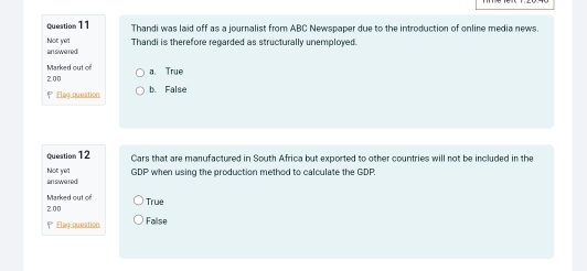 Thandi was laid off as a journalist from ABC Newspaper due to the introduction of online media news.
answered Not yet Thandi is therefore regarded as structurally unemployed.
Marked out of a. True
2.00
* Elag question b. False
question12 Cars that are manufactured in South Africa but exported to other countries will not be included in the
answered Not yet GDP when using the production method to calculate the GDP.
Marked out of
2.00 True
P Flag question Fallse