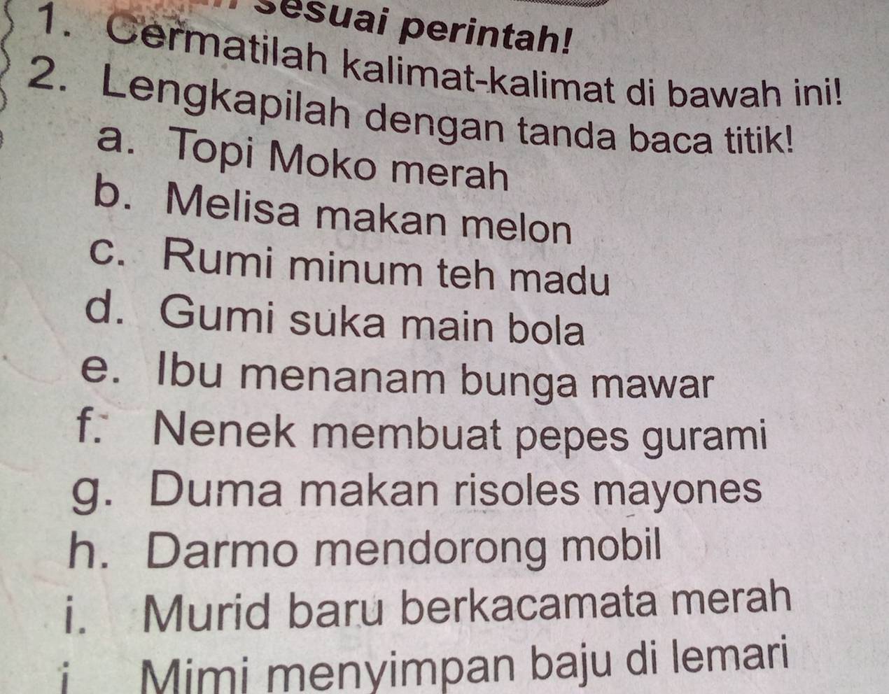 sesuai perintah! 
1. Cermatilah kalimat-kalimat di bawah ini! 
2. Lengkapilah dengan tanda baca titik! 
a. Topi Moko merah 
b. Melisa makan melon 
c. Rumi minum teh madu 
d. Gumi suka main bola 
e. Ibu menanam bunga mawar 
f. Nenek membuat pepes gurami 
g. Duma makan risoles mayones 
h. Darmo mendorong mobil 
i. Murid baru berkacamata merah 
i Mimi menyimpan baju di lemari