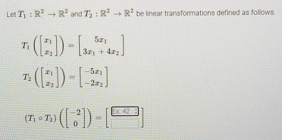 Let T_1:R^2to R^2 and T_2:R^2to R^2 be linear transformations defined as follows.
T_1(beginbmatrix x_1 x_2endbmatrix )=beginbmatrix 5x_1 3x_1+4x_2endbmatrix
T_2(beginbmatrix x_1 x_2endbmatrix )=beginbmatrix -5x_1 -2x_2endbmatrix
(T_1circ T_2)(beginbmatrix -2 0endbmatrix )=[ □ /□  ]