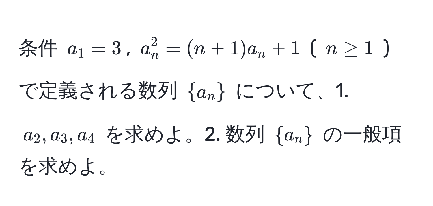 条件 ( a_1 = 3 ), ( a_n^(2 = (n+1) a_n + 1 ) ( ( n ≥ 1 ) ) で定義される数列 (  a_n ) ) について、1. ( a_2, a_3, a_4 ) を求めよ。2. 数列 (  a_n  ) の一般項を求めよ。