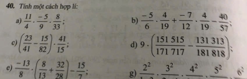 Tính một cách hợp lí: 
a)  11/4 ·  (-5)/9 ·  8/33 ;  (-5)/6 ·  4/19 + (-7)/12 ·  4/19 - 40/57 ; 
b) 
c) ( 23/41 - 15/82 )·  41/15 ; 
d) 9· ( 151515/171717 - 131313/181818 ) : 
c)  (-13)/8 · ( 8/13 + 32/28 )- 15/7 ; frac 2^2· frac 3^2· frac 4^2· frac 5^2· frac 6^2
g)