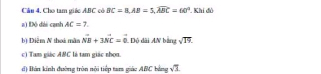 Cho tam giác ABC có BC=8, AB=5, widehat ABC=60°. Khi đô 
a) Đỏ dài cạnh AC=7. 
b) Điệm N thoà mân vector NB+3vector NC=vector 0 Độ đài AN bằng sqrt(19). 
c) Tam giác ABC là tam giác nhọn. 
d) Bán kính đường tròn nội tiếp tam giác ABC bằng sqrt(3).