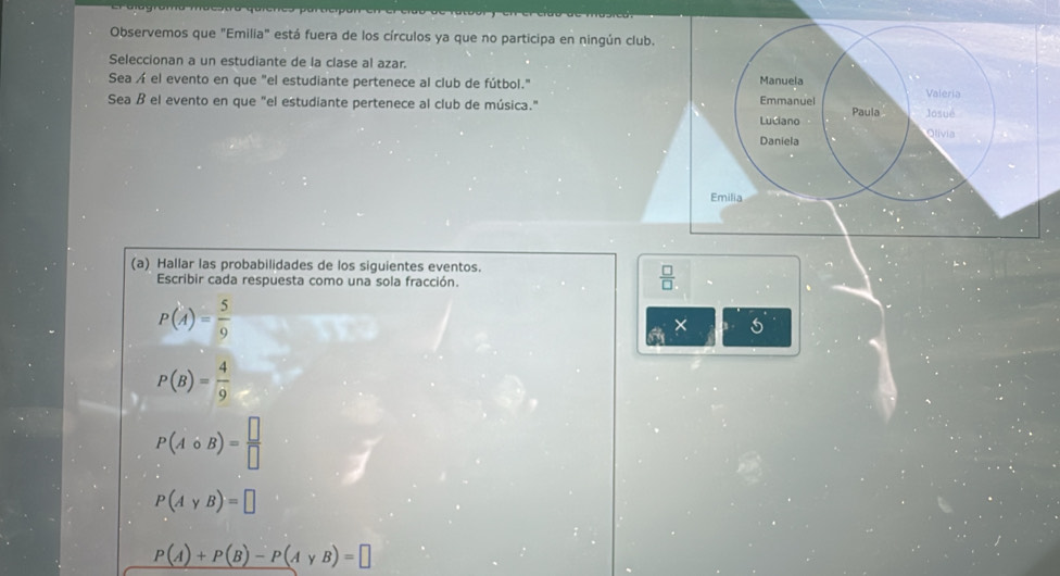 Observemos que "Emilia" está fuera de los círculos ya que no participa en ningún club. 
Seleccionan a un estudiante de la clase al azar. 
Sea Á el evento en que "el estudiante pertenece al club de fútbol." Manuela Paula 
Sea ß el evento en que "el estudiante pertenece al club de música." Emmanuel Josué Valeria 
Luciano Olivia 
Daniela 
Emilia 
(a) Hallar las probabilidades de los siguientes eventos. 
Escribir cada respuesta como una sola fracción.
 □ /□  
P(A)= 5/9 
×
P(B)= 4/9 
P(Acirc B)= □ /□  
P(AyB)=□
P(A)+P(B)-P(AyB)=□