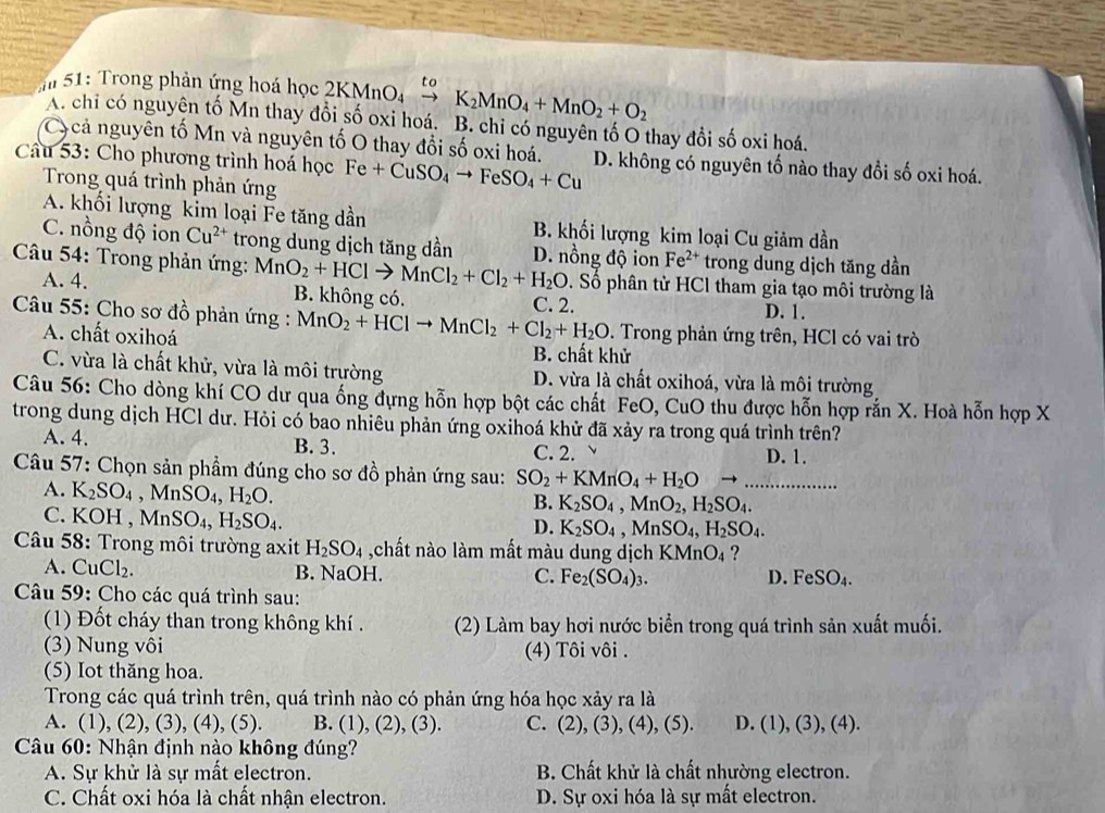 51: Trong phản ứng hoá học  2 2KMnO K_2MnO_4+MnO_2+O_2
A. chỉ có nguyên tố Mn thay đổi số oxi hoá. B. chỉ có nguyên tố O thay đổi số oxi hoá.
Cycả nguyên tố Mn và nguyên tố O thay đổi số oxi hoá.
Câu 53: Cho phương trình hoá học Fe+CuSO_4to FeSO_4+Cu D. không có nguyên tố nào thay đổi số oxi hoá.
Trong quá trình phản ứn
A. khối lượng kim loại Fe tăng dần B. khối lượng kim loại Cu giảm dần
C. nồng độ ion Cu^(2+) trong dung dịch tăng dần D. nồng độ ion Fe^(2+) trong dung dịch tăng dần
Câu 54: Trong phản ứng: MnO_2+HClto MnCl_2+Cl_2+H_2O. Số phân từ HCl tham gia tạo môi trường là
A. 4. B. không có. C. 2. D. 1.
Câu 55: Cho sơ đồ phản ứng : MnO_2+HClto MnCl_2+Cl_2+H_2O. Trong phản ứng trên, HCl có vai trò
A. chất oxihoá B. chất khử
C. vừa là chất khử, vừa là môi trường D. vừa là chất oxihoá, vừa là môi trường
Câu 56: Cho dòng khí CO dư qua ống dựng hỗn hợp bột các chất FeO, CuO thu được hỗn hợp rắn X. Hoà hỗn hợp X
trong dung dịch HCl dư. Hỏi có bao nhiêu phản ứng oxihoá khử đã xảy ra trong quá trình trên?
A. 4. B. 3. C. 2. 、 D. 1.
Câu 57: Chọn sản phầm đúng cho sơ đồ phản ứng sau: SO_2+KMnO_4+H_2O →_
A. K_2SO_4,MnSO_4,H_2O.
B. K_2SO_4,MnO_2,H_2SO_4.
C. KOH , MnSO_4,H_2SO_4.
D. K_2SO_4,MnSO_4,H_2SO_4.
*  Câu 58: Trong môi trường axit H_2SO_4 ,chất nào làm mất màu dung dịch KMnO₄ ?
A. CuCl_2. B. NaOH. C. Fe_2(SO_4)_3. D. FeSO_4.
Câu 59: Cho các quá trình sau:
(1) Đốt cháy than trong không khí . (2) Làm bay hơi nước biển trong quá trình sản xuất muối.
(3) Nung vôi (4) Tôi vôi .
(5) Iot thăng hoa.
Trong các quá trình trên, quá trình nào có phản ứng hóa học xảy ra là
A. (1), (2), (3), (4), (5). B. (1), (2), (3). C. (2), (3), (4), (5). D. ( 1),(3),(4).
Câu 60: Nhận định nào không đúng?
A. Sự khử là sự mất electron. B. Chất khử là chất nhường electron.
C. Chất oxi hóa là chất nhận electron. D. Sự oxi hóa là sự mất electron.