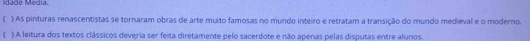 Idade Média. 
( ) As pinturas renascentistas se tornaram obras de arte muito famosas no mundo inteiro e retratam a transição do mundo medieval e o moderno. 
) A leitura dos textos clássicos deveria ser feita diretamente pelo sacerdote e não apenas pelas disputas entre alunos.