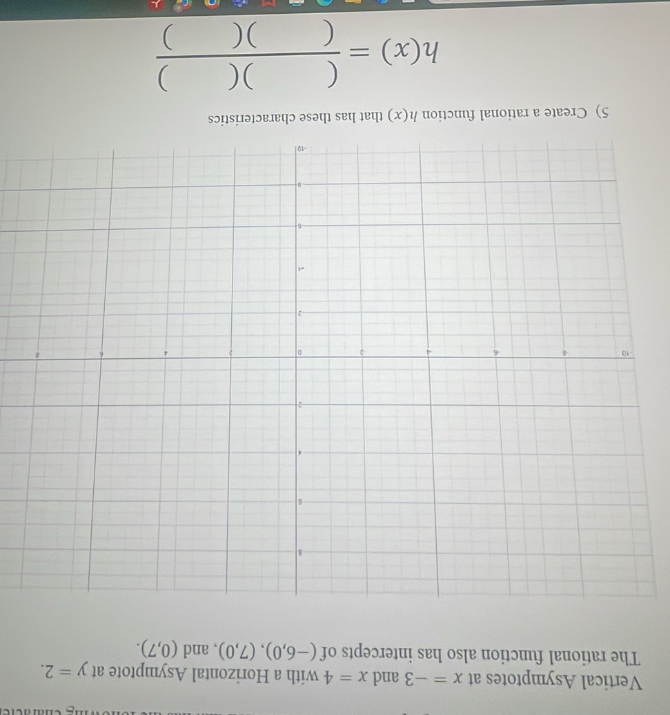 Vertical Asymptotes at x=-3 and x=4 with a Horizontal Asymptote at y=2. 
The rational function also has intercepts of (-6,0),(7,0) , and (0,7). 
5) Create a rational function h(x) that has these characteristics
h(x)= ()()/()() 