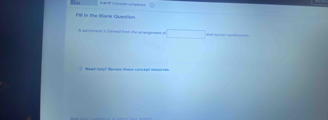 ' 3 of 17 Concepts completed 
Fill In the Blank Question 
A sarcomere is formed from the arrangement of and myosin myofilaments 
Need help? Review these concept resources.