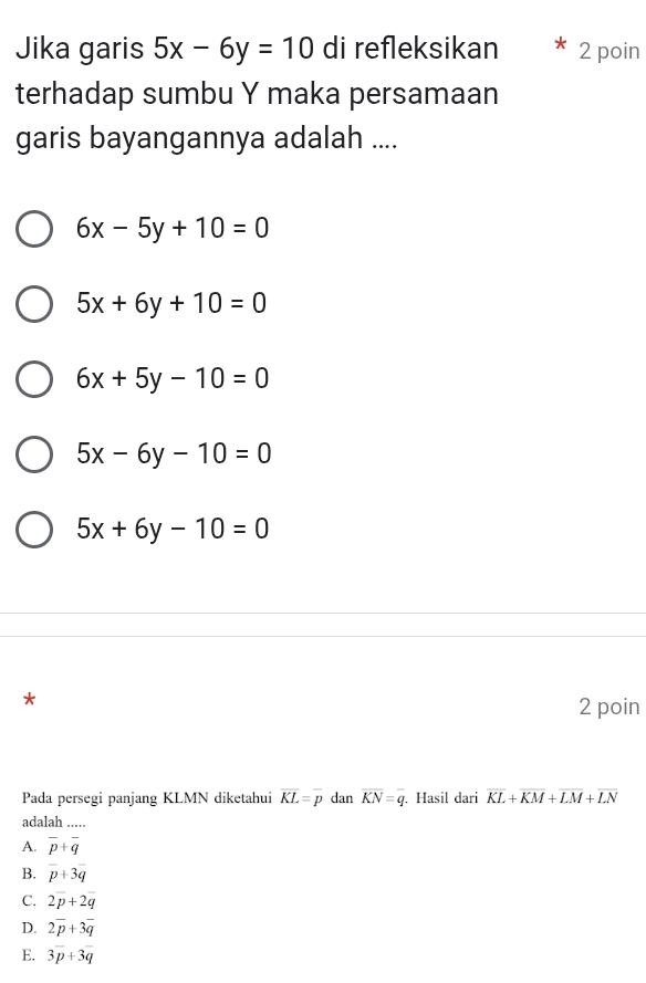 Jika garis 5x-6y=10 di refleksikan 2 poin
terhadap sumbu Y maka persamaan
garis bayangannya adalah ....
6x-5y+10=0
5x+6y+10=0
6x+5y-10=0
5x-6y-10=0
5x+6y-10=0
*
2 poin
Pada persegi panjang KLMN diketahui overline KL=overline p dan overline KN=overline q. Hasil dari overline KL+overline KM+overline LM+overline LN
adalah .....
A. overline p+overline q
B. overline p+3overline q
C. 2overline p+2overline q
D. 2overline p+3overline q
E. 3overline p+3overline q