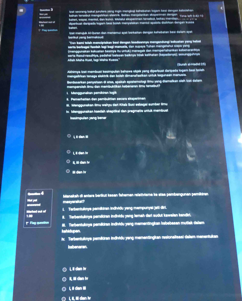 lzat seorang bakal jurutera yang ingin mengkaji kehebatan logam besi dengan kebolehan 
<
Not yet bahan tersebut mengalirkan elektrik. Beliau menjalankan eksperimen dengan. Time left 0:42:10
answered bateri, wayar, mentol, dan kunci. Melalui eksperimen tersebut, beliau mendapu n na r e y  
Marked out of diperbuat daripada logam besi boleh menyałakan mentol apábiła dialirkan dengan kuasa
1.00 bateri.
1*  Flag question
Izat merujuk Al-Quran dan menemui ayat berkaitan dengan kehebatan besi dalam ayat
berikut yang bermaksud:
"Dan kami telah menciptakan besi dengan keadaannya mengandungi kekuatan yang hebat
serta berbagai faedah lagi bagi manusia, dan supaya Tuhan mengetahui siapa yang
(menggunakan kekuatan besinya itu untuk) menegak dan mempertahankan kebenaranNya
serta Rasul-rasulNya, padahal balasan baiknya tidak kelihatan (kepadanya); sesungguhnya
Allah Maha Kuat, lagi Maha Kuasa."
(Surah al-Hadid:25)
Akhirya Izat membuat kesimpulan bahawa objek yang diperbuat daripada logam besi boleh
mengalirkan tenaga elektrik dan boleh dimanafaatkan untuk kegunaan manusia.
Berdasarkan penyataan di atas, apakah epistemologi ilmu yang diamalkan oleh izat dalam
memperoleh ilmu dan membuktikan kebenaran ilmu tersebut?
i. Menggunakan pemikiran logik
II. Pemerhatian dan pembuktian secara eksperimen
Iii. Menggunakan Iimu wahyu dari Kitab Suci sebagal sumber Iimu
iv. Menggunakan kaedah skeptikal dan pragmatis untuk membuat
kesimpulan yang benar
 l, ii dan IIi
I, Ii dan Iv
il, iii dan Iv
IIi dan lv
Quection 4 Manakah di antara berikut kesan fahaman relativisme ke atas pembangunan pemikiran
Not yet
answered masyarakat?
Marked out of i. Terbentuknya pemikiran individu yang mempunyai jati diri.
1.00 ii. Terbentuknya pemikiran individu yang lemah dari sudut kawalan kendiri.
P Flag question iii. Terbentuknya pemikiran individu yang mementingkan kebebasan mutiak dalam
kehidupan.
iv. Terbentuknya pemikiran individu yang mementingkan rasionalisasi dalam menentukan
kebenaran.
i, ii dan Iv
ii, iii dan iv
i, ii dan iii
i, ii, iii dan Iv