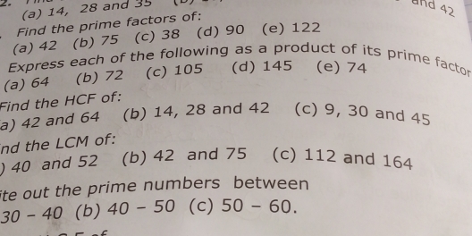 14, 28 and 35
and 42
Find the prime factors of: 
(a) 42 (b) 75 (c) 38 (d) 90 (e) 122
Express each of the following as a product of its prime factor 
(a) 64 (b) 72 (c) 105 (d) 145 (e) 74
Find the HCF of: 
a) 42 and 64 (b) 14, 28 and 42 (c) 9, 30 and 45
nd the LCM of: 
) 40 and 52 (b) 42 and 75 (c) 112 and 164
ite out the prime numbers between
30-40 (b) 40-50 (c) 50-60.