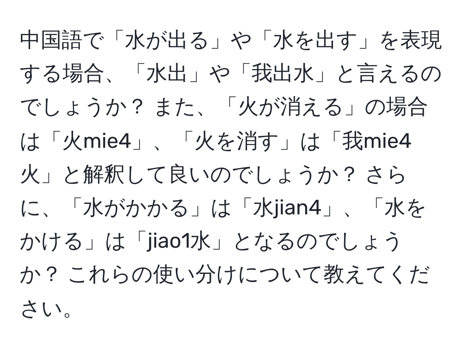 中国語で「水が出る」や「水を出す」を表現する場合、「水出」や「我出水」と言えるのでしょうか？ また、「火が消える」の場合は「火mie4」、「火を消す」は「我mie4火」と解釈して良いのでしょうか？ さらに、「水がかかる」は「水jian4」、「水をかける」は「jiao1水」となるのでしょうか？ これらの使い分けについて教えてください。