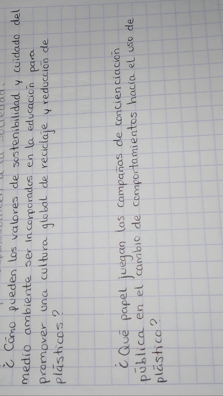 ledad. 
C Como pueden los valores de sostenibilidad y cuidado del 
medio ambiente ser incorporados en la educacion para 
promover una cultura global de reciclaje y reduccion de 
plasticos? 
c Que papel juegan (as campanas de concienciacion 
piblica en el cambio de comportamientos hacia el use de 
plashco?