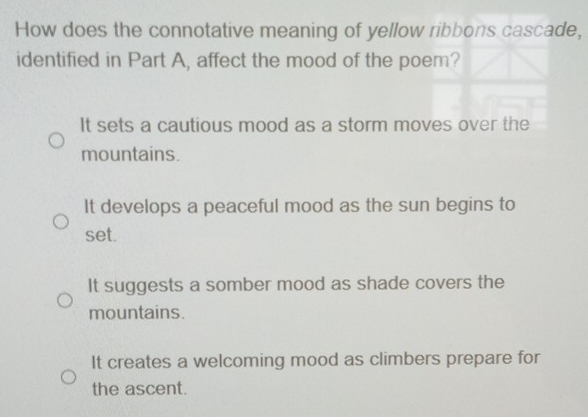 How does the connotative meaning of yellow ribbons cascade,
identified in Part A, affect the mood of the poem?
It sets a cautious mood as a storm moves over the
mountains.
It develops a peaceful mood as the sun begins to
set.
It suggests a somber mood as shade covers the
mountains.
It creates a welcoming mood as climbers prepare for
the ascent.